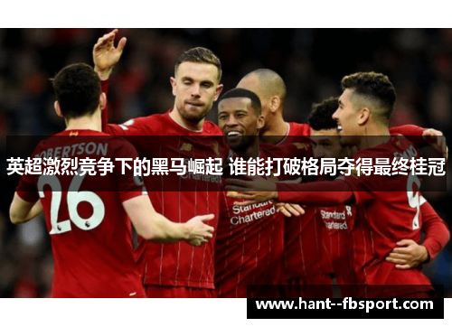 英超激烈竞争下的黑马崛起 谁能打破格局夺得最终桂冠