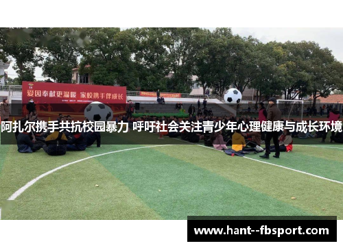 阿扎尔携手共抗校园暴力 呼吁社会关注青少年心理健康与成长环境 阿扎尔携手共抗校园暴力 呼吁社会关注青少年心理健康与成长环境