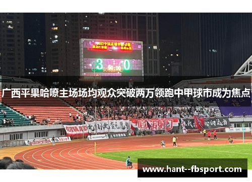 广西平果哈嘹主场场均观众突破两万领跑中甲球市成为焦点 广西平果哈嘹主场场均观众突破两万领跑中甲球市成为焦点