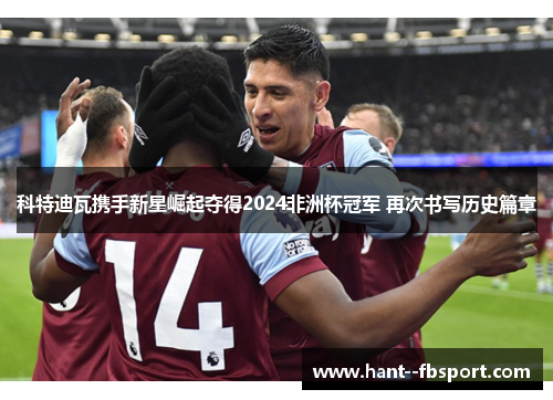 科特迪瓦携手新星崛起夺得2024非洲杯冠军 再次书写历史篇章