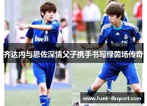 齐达内与恩佐深情父子携手书写绿茵场传奇