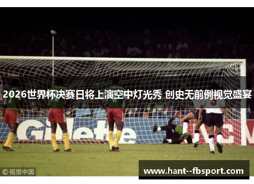 2026世界杯决赛日将上演空中灯光秀 创史无前例视觉盛宴